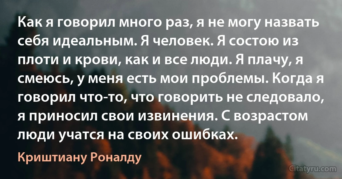 Как я говорил много раз, я не могу назвать себя идеальным. Я человек. Я состою из плоти и крови, как и все люди. Я плачу, я смеюсь, у меня есть мои проблемы. Когда я говорил что-то, что говорить не следовало, я приносил свои извинения. С возрастом люди учатся на своих ошибках. (Криштиану Роналду)