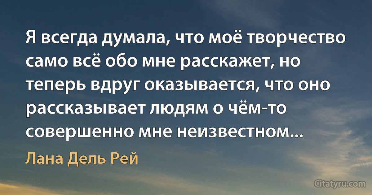 Я всегда думала, что моё творчество само всё обо мне расскажет, но теперь вдруг оказывается, что оно рассказывает людям о чём-то совершенно мне неизвестном... (Лана Дель Рей)