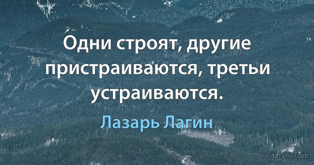 Одни строят, другие пристраиваются, третьи устраиваются. (Лазарь Лагин)