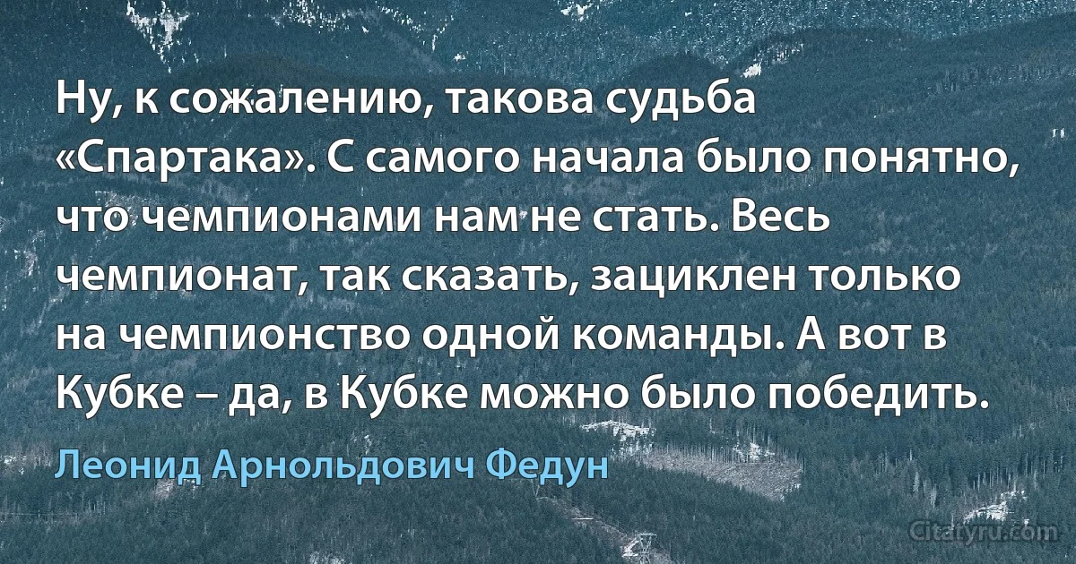 Ну, к сожалению, такова судьба «Спартака». С самого начала было понятно, что чемпионами нам не стать. Весь чемпионат, так сказать, зациклен только на чемпионство одной команды. А вот в Кубке – да, в Кубке можно было победить. (Леонид Арнольдович Федун)