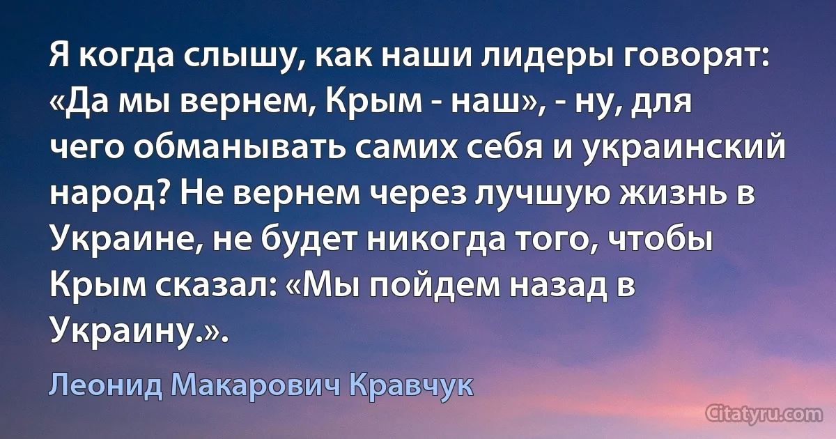 Я когда слышу, как наши лидеры говорят: «Да мы вернем, Крым - наш», - ну, для чего обманывать самих себя и украинский народ? Не вернем через лучшую жизнь в Украине, не будет никогда того, чтобы Крым сказал: «Мы пойдем назад в Украину.». (Леонид Макарович Кравчук)