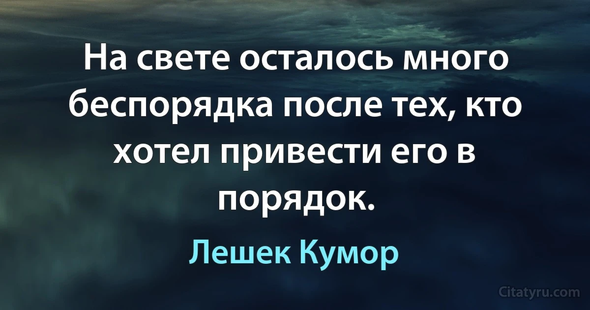 На свете осталось много беспорядка после тех, кто хотел привести его в порядок. (Лешек Кумор)