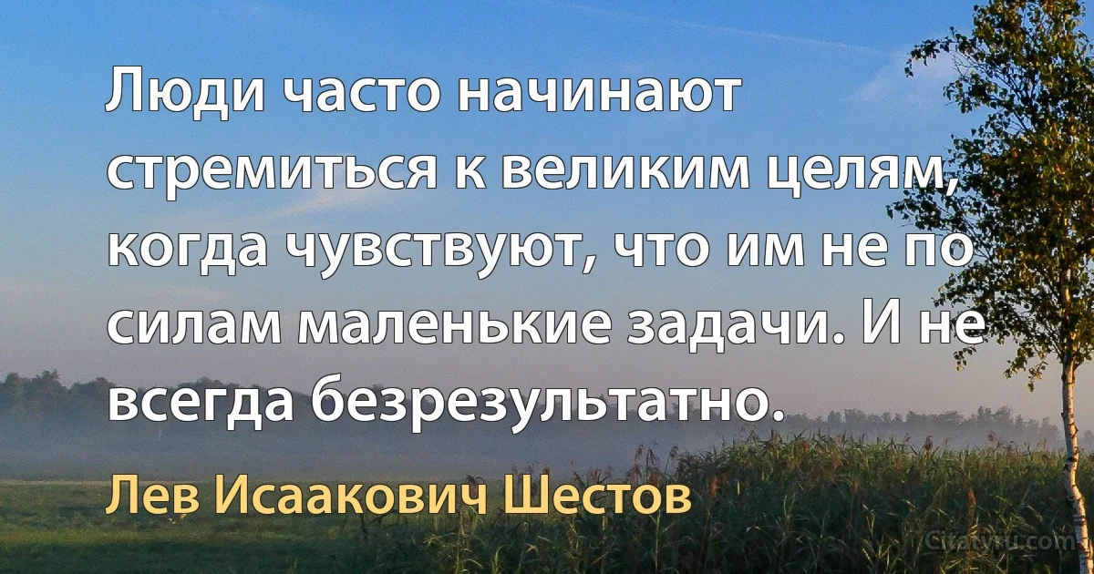 Люди часто начинают стремиться к великим целям, когда чувствуют, что им не по силам маленькие задачи. И не всегда безрезультатно. (Лев Исаакович Шестов)