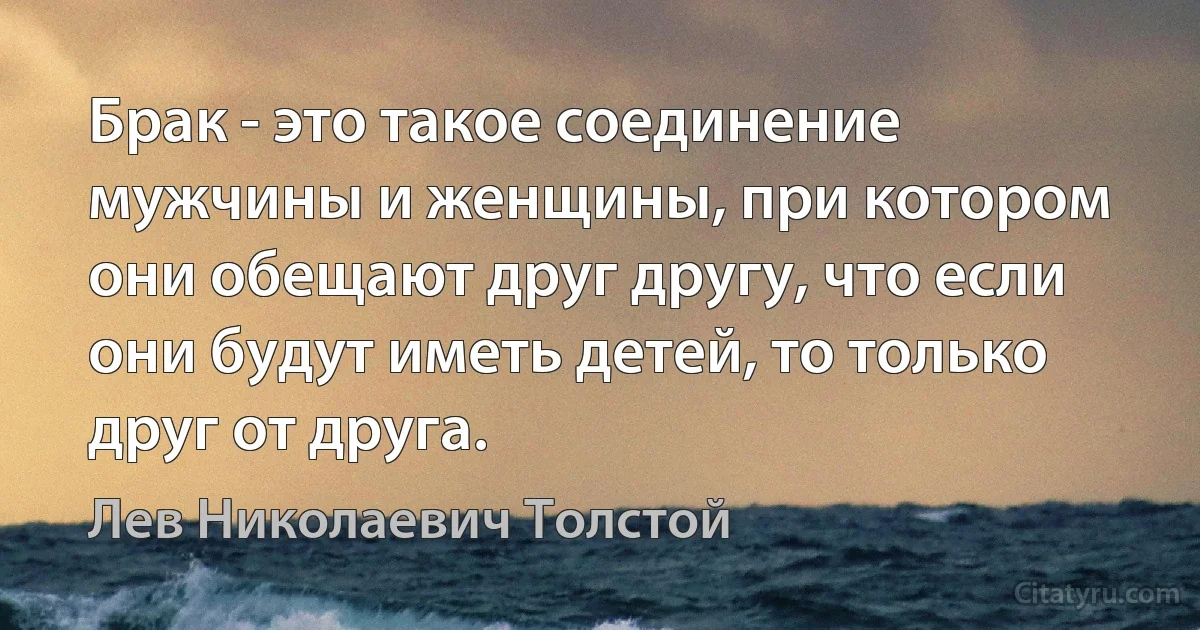 Брак - это такое соединение мужчины и женщины, при котором они обещают друг другу, что если они будут иметь детей, то только друг от друга. (Лев Николаевич Толстой)