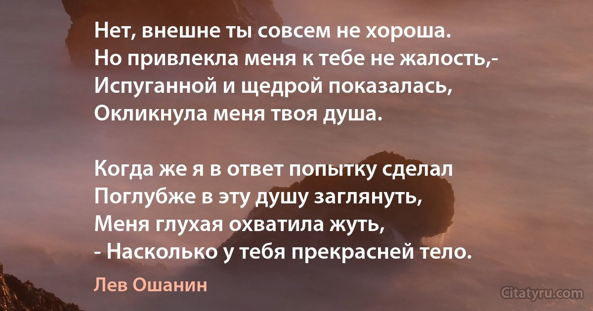 Нет, внешне ты совсем не хороша.
Но привлекла меня к тебе не жалость,-
Испуганной и щедрой показалась,
Окликнула меня твоя душа.

Когда же я в ответ попытку сделал
Поглубже в эту душу заглянуть,
Меня глухая охватила жуть,
- Насколько у тебя прекрасней тело. (Лев Ошанин)