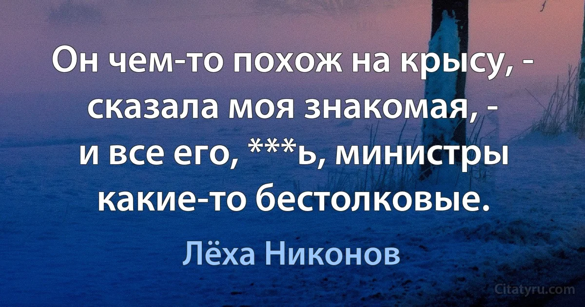 Он чем-то похож на крысу, -
сказала моя знакомая, -
и все его, ***ь, министры
какие-то бестолковые. (Лёха Никонов)