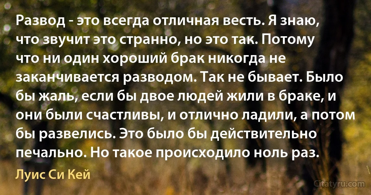 Развод - это всегда отличная весть. Я знаю, что звучит это странно, но это так. Потому что ни один хороший брак никогда не заканчивается разводом. Так не бывает. Было бы жаль, если бы двое людей жили в браке, и они были счастливы, и отлично ладили, а потом бы развелись. Это было бы действительно печально. Но такое происходило ноль раз. (Луис Си Кей)