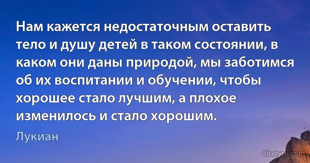 Нам кажется недостаточным оставить тело и душу детей в таком состоянии, в каком они даны природой, мы заботимся об их воспитании и обучении, чтобы хорошее стало лучшим, а плохое изменилось и стало хорошим. (Лукиан)