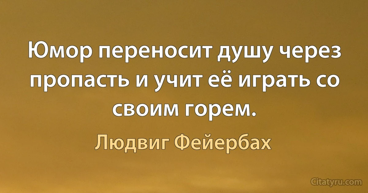 Юмор переносит душу через пропасть и учит её играть со своим горем. (Людвиг Фейербах)