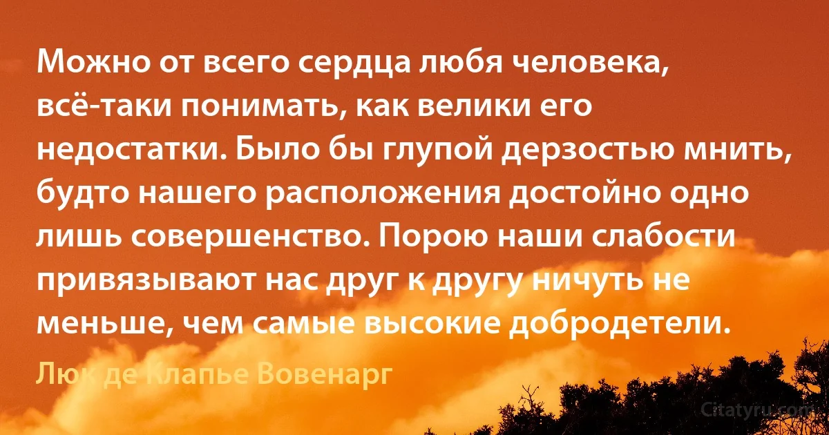 Можно от всего сердца любя человека, всё-таки понимать, как велики его недостатки. Было бы глупой дерзостью мнить, будто нашего расположения достойно одно лишь совершенство. Порою наши слабости привязывают нас друг к другу ничуть не меньше, чем самые высокие добродетели. (Люк де Клапье Вовенарг)