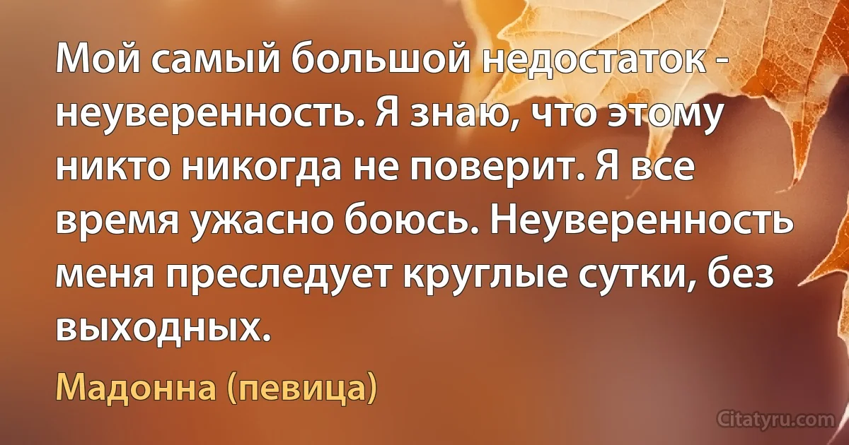 Мой самый большой недостаток - неуверенность. Я знаю, что этому никто никогда не поверит. Я все время ужасно боюсь. Неуверенность меня преследует круглые сутки, без выходных. (Мадонна (певица))