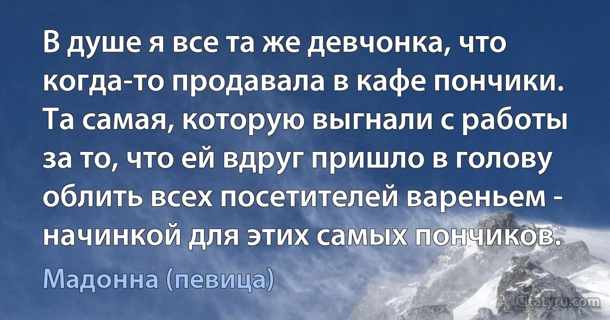 В душе я все та же девчонка, что когда-то продавала в кафе пончики. Та самая, которую выгнали с работы за то, что ей вдруг пришло в голову облить всех посетителей вареньем - начинкой для этих самых пончиков. (Мадонна (певица))