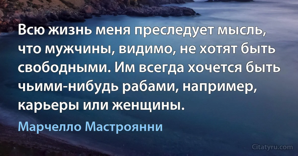 Всю жизнь меня преследует мысль, что мужчины, видимо, не хотят быть свободными. Им всегда хочется быть чьими-нибудь рабами, например, карьеры или женщины. (Марчелло Мастроянни)