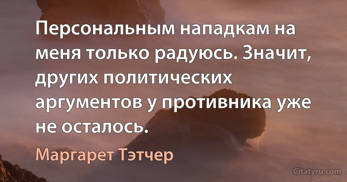 Персональным нападкам на меня только радуюсь. Значит, других политических аргументов у противника уже не осталось. (Маргарет Тэтчер)