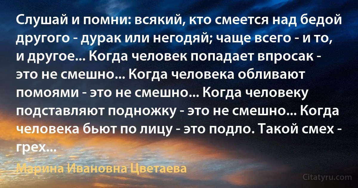 Слушай и помни: всякий, кто смеется над бедой другого - дурак или негодяй; чаще всего - и то, и другое... Когда человек попадает впросак - это не смешно... Когда человека обливают помоями - это не смешно... Когда человеку подставляют подножку - это не смешно... Когда человека бьют по лицу - это подло. Такой смех - грех... (Марина Ивановна Цветаева)