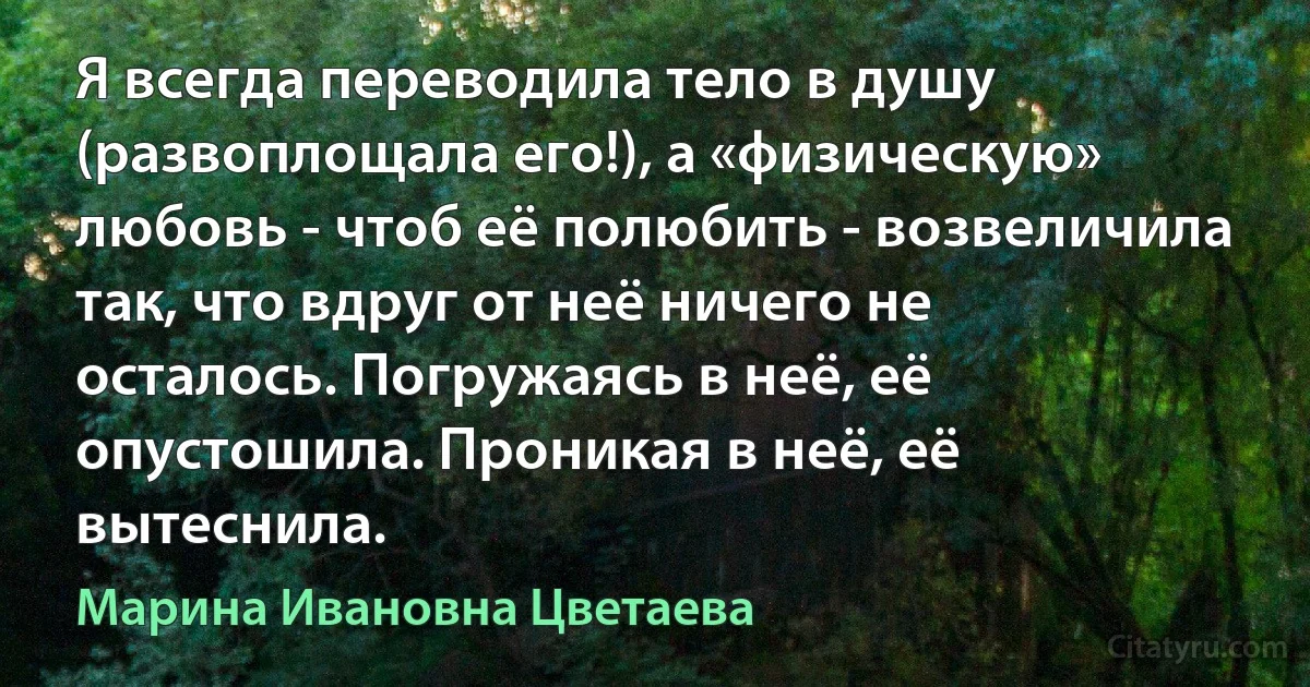 Я всегда переводила тело в душу (развоплощала его!), а «физическую» любовь - чтоб её полюбить - возвеличила так, что вдруг от неё ничего не осталось. Погружаясь в неё, её опустошила. Проникая в неё, её вытеснила. (Марина Ивановна Цветаева)