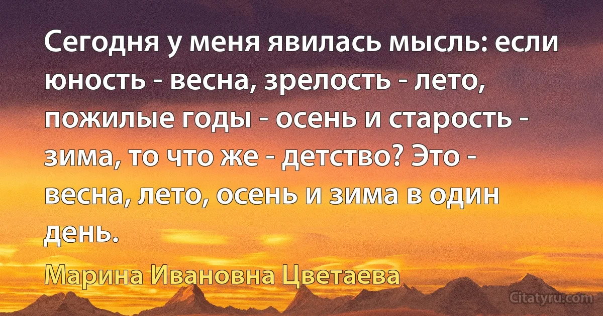 Сегодня у меня явилась мысль: если юность - весна, зрелость - лето, пожилые годы - осень и старость - зима, то что же - детство? Это - весна, лето, осень и зима в один день. (Марина Ивановна Цветаева)