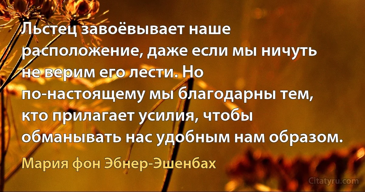 Льстец завоёвывает наше расположение, даже если мы ничуть не верим его лести. Но по-настоящему мы благодарны тем, кто прилагает усилия, чтобы обманывать нас удобным нам образом. (Мария фон Эбнер-Эшенбах)