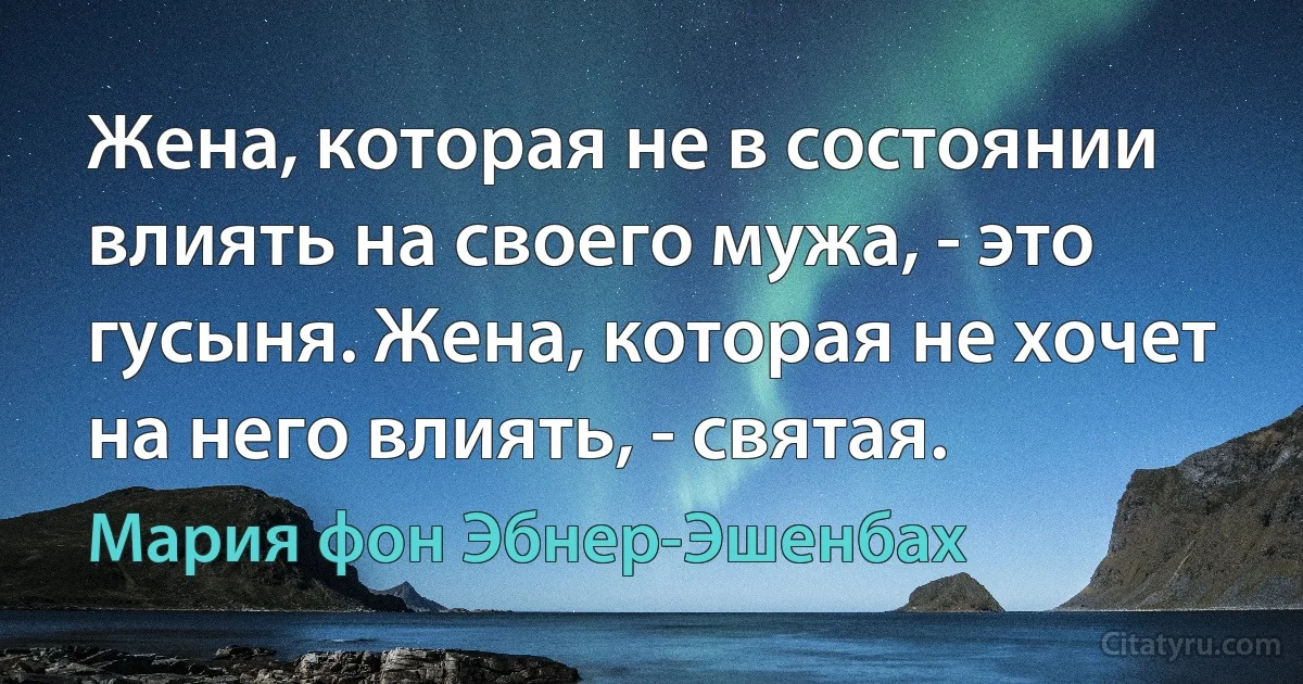 Жена, которая не в состоянии влиять на своего мужа, - это гусыня. Жена, которая не хочет на него влиять, - святая. (Мария фон Эбнер-Эшенбах)