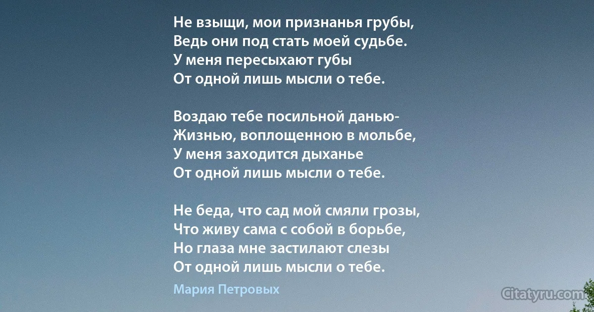 Не взыщи, мои признанья грубы,
Ведь они под стать моей судьбе.
У меня пересыхают губы
От одной лишь мысли о тебе.

Воздаю тебе посильной данью-
Жизнью, воплощенною в мольбе,
У меня заходится дыханье
От одной лишь мысли о тебе.

Не беда, что сад мой смяли грозы,
Что живу сама с собой в борьбе,
Но глаза мне застилают слезы
От одной лишь мысли о тебе. (Мария Петровых)