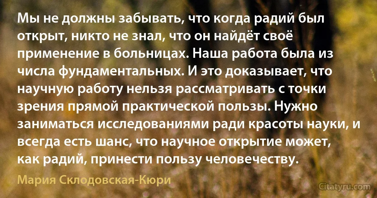 Мы не должны забывать, что когда радий был открыт, никто не знал, что он найдёт своё применение в больницах. Наша работа была из числа фундаментальных. И это доказывает, что научную работу нельзя рассматривать с точки зрения прямой практической пользы. Нужно заниматься исследованиями ради красоты науки, и всегда есть шанс, что научное открытие может, как радий, принести пользу человечеству. (Мария Склодовская-Кюри)