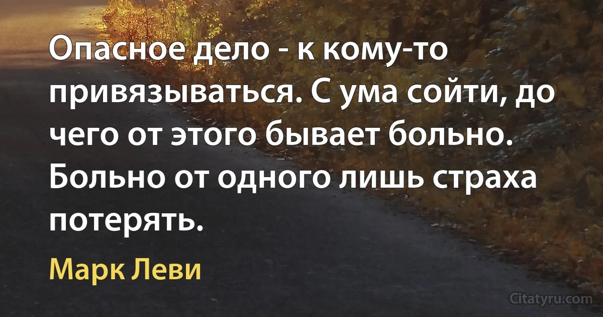 Опасное дело - к кому-то привязываться. С ума сойти, до чего от этого бывает больно. Больно от одного лишь страха потерять. (Марк Леви)