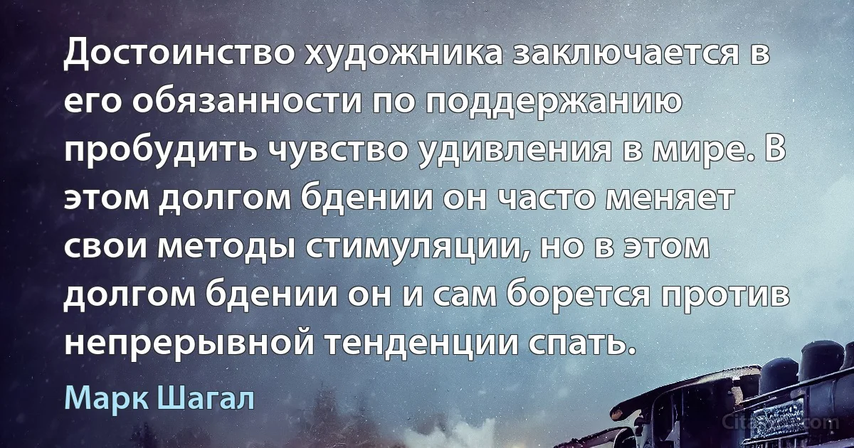 Достоинство художника заключается в его обязанности по поддержанию пробудить чувство удивления в мире. В этом долгом бдении он часто меняет свои методы стимуляции, но в этом долгом бдении он и сам борется против непрерывной тенденции спать. (Марк Шагал)