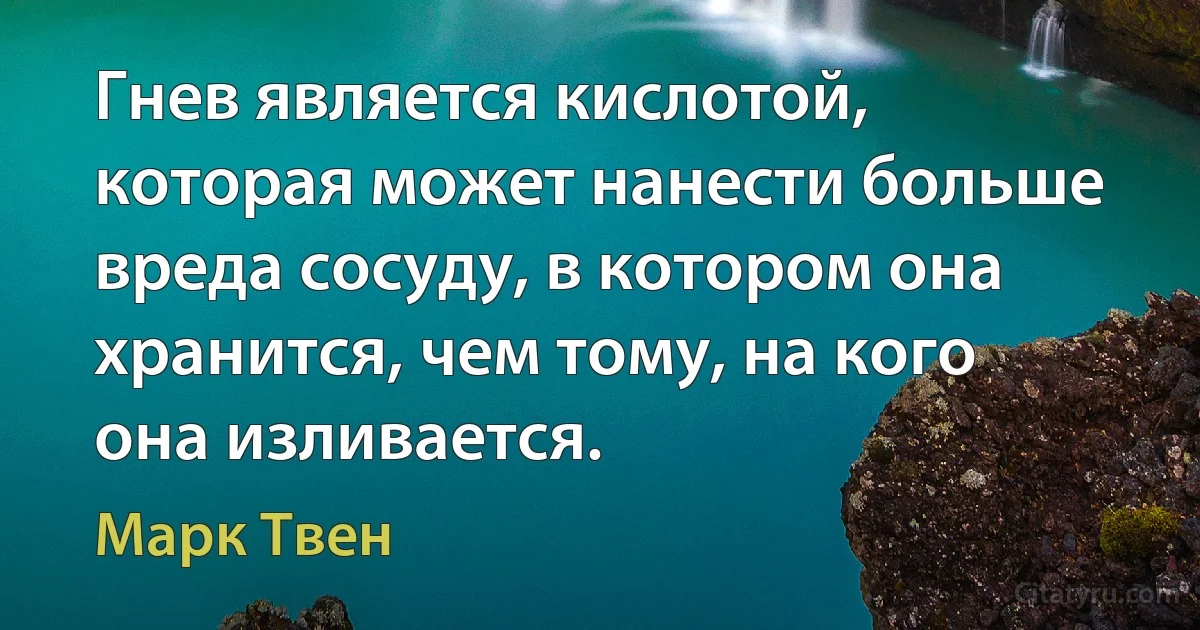 Гнев является кислотой, которая может нанести больше вреда сосуду, в котором она хранится, чем тому, на кого она изливается. (Марк Твен)