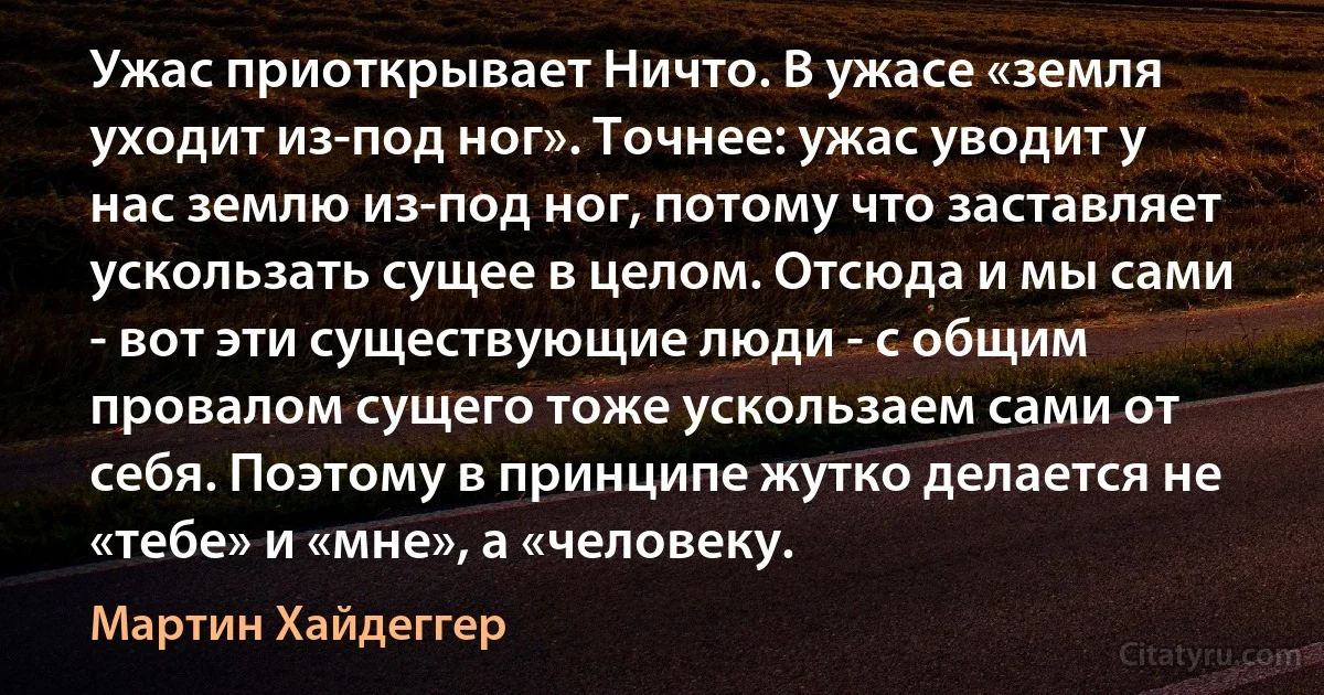 Ужас приоткрывает Ничто. В ужасе «земля уходит из-под ног». Точнее: ужас уводит у нас землю из-под ног, потому что заставляет ускользать сущее в целом. Отсюда и мы сами - вот эти существующие люди - с общим провалом сущего тоже ускользаем сами от себя. Поэтому в принципе жутко делается не «тебе» и «мне», а «человеку. (Мартин Хайдеггер)