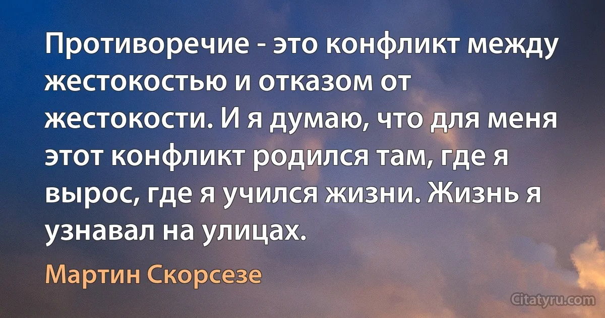 Противоречие - это конфликт между жестокостью и отказом от жестокости. И я думаю, что для меня этот конфликт родился там, где я вырос, где я учился жизни. Жизнь я узнавал на улицах. (Мартин Скорсезе)