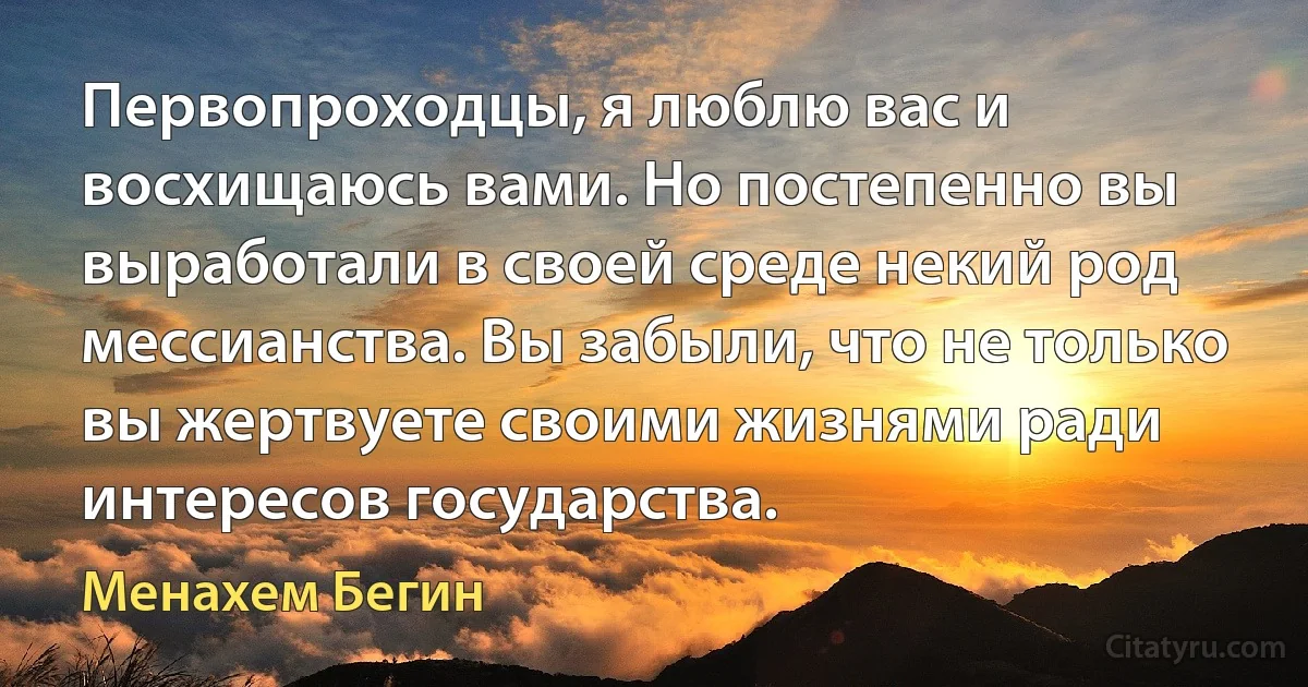 Первопроходцы, я люблю вас и восхищаюсь вами. Но постепенно вы выработали в своей среде некий род мессианства. Вы забыли, что не только вы жертвуете своими жизнями ради интересов государства. (Менахем Бегин)