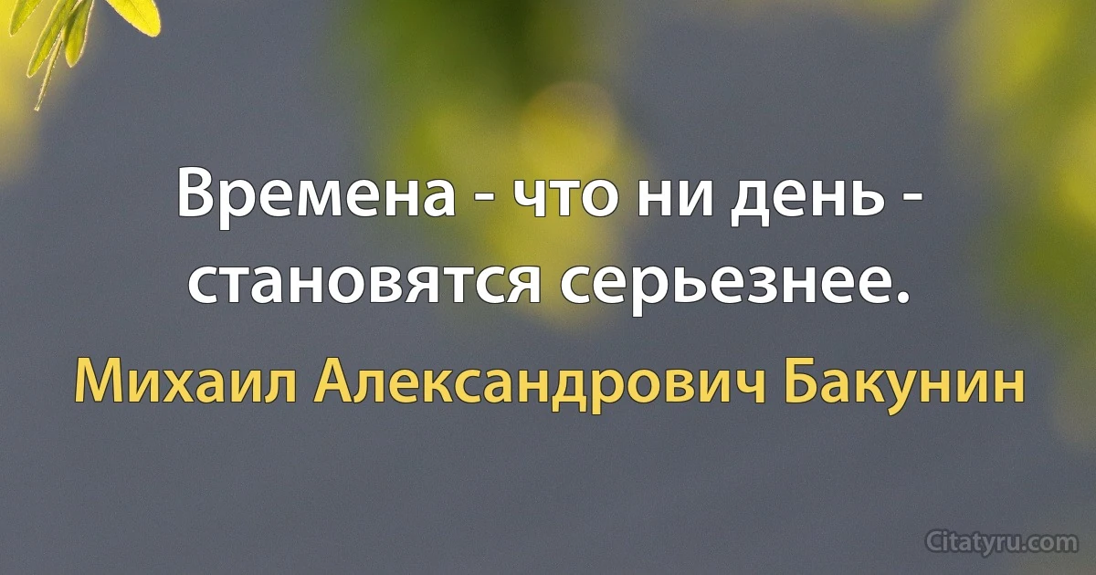 Времена - что ни день - становятся серьезнее. (Михаил Александрович Бакунин)