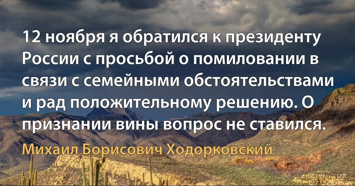 12 ноября я обратился к президенту России с просьбой о помиловании в связи с семейными обстоятельствами и рад положительному решению. О признании вины вопрос не ставился. (Михаил Борисович Ходорковский)