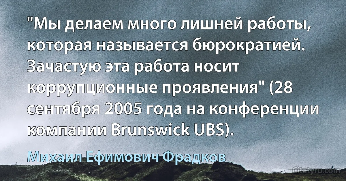 "Мы делаем много лишней работы, которая называется бюрократией. Зачастую эта работа носит коррупционные проявления" (28 сентября 2005 года на конференции компании Brunswick UBS). (Михаил Ефимович Фрадков)