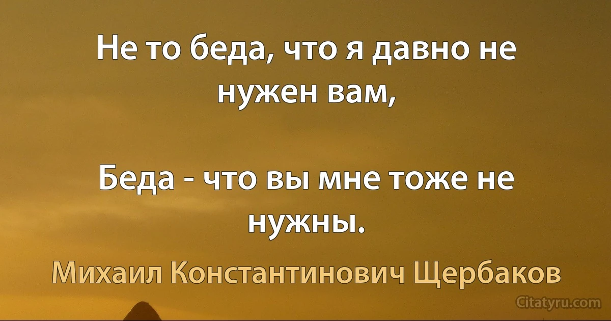 Не то беда, что я давно не нужен вам,

Беда - что вы мне тоже не нужны. (Михаил Константинович Щербаков)