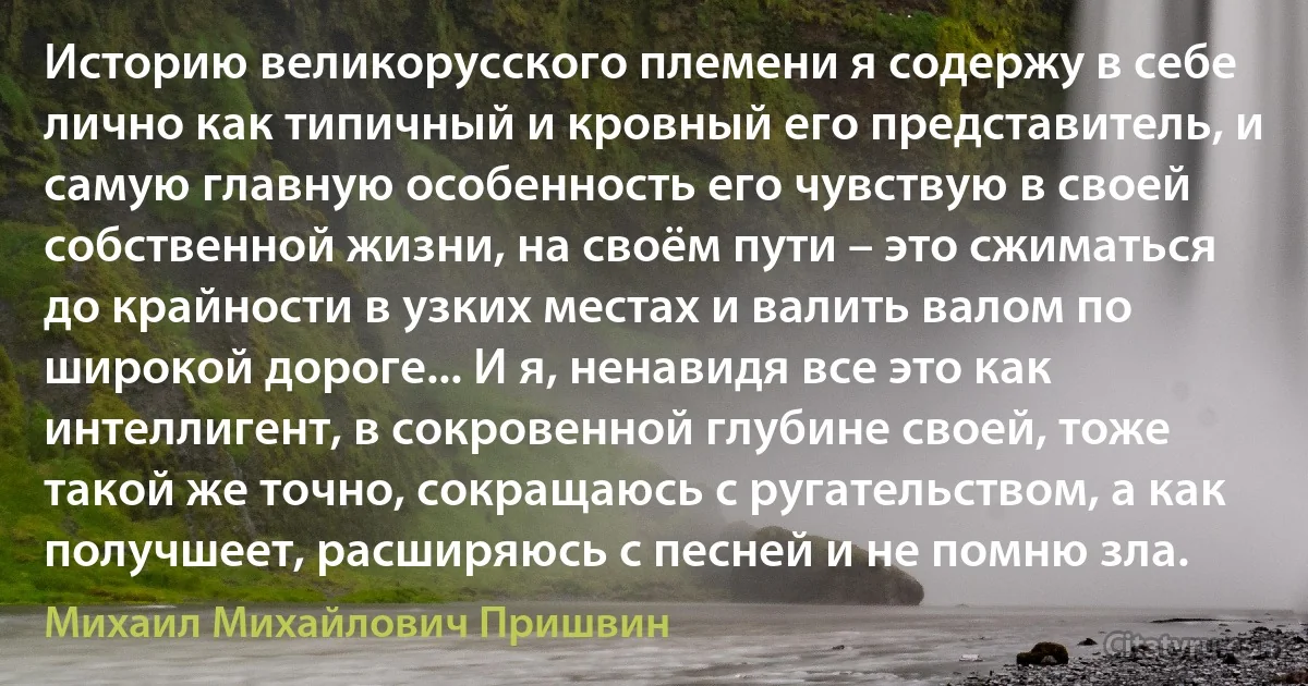 Историю великорусского племени я содержу в себе лично как типичный и кровный его представитель, и самую главную особенность его чувствую в своей собственной жизни, на своём пути – это сжиматься до крайности в узких местах и валить валом по широкой дороге... И я, ненавидя все это как интеллигент, в сокровенной глубине своей, тоже такой же точно, сокращаюсь с ругательством, а как получшеет, расширяюсь с песней и не помню зла. (Михаил Михайлович Пришвин)