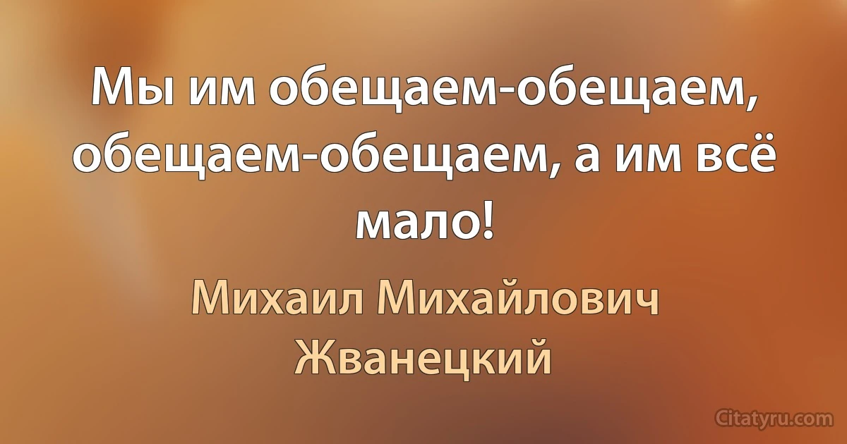 Мы им обещаем-обещаем, обещаем-обещаем, а им всё мало! (Михаил Михайлович Жванецкий)