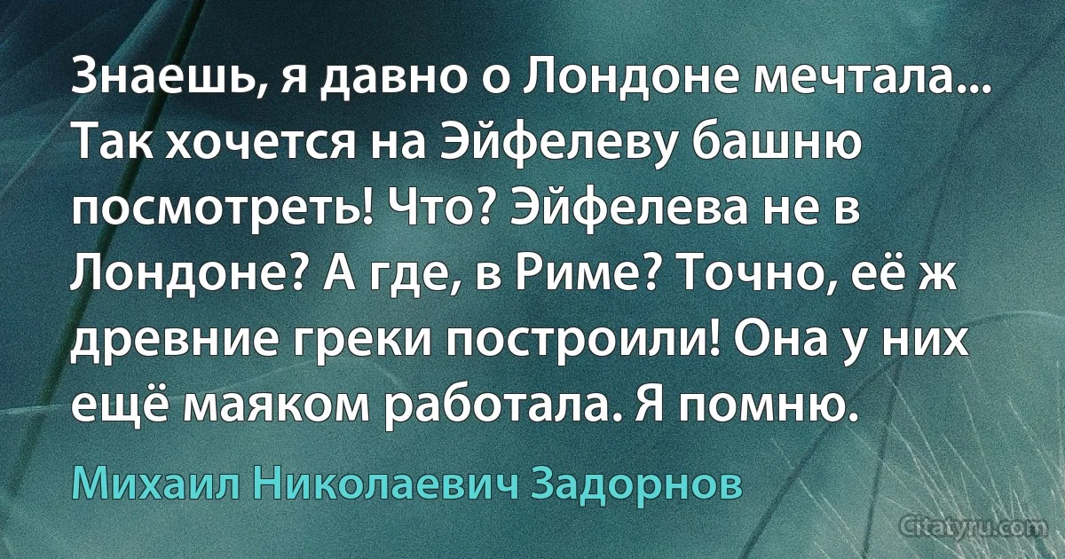 Знаешь, я давно о Лондоне мечтала... Так хочется на Эйфелеву башню посмотреть! Что? Эйфелева не в Лондоне? А где, в Риме? Точно, её ж древние греки построили! Она у них ещё маяком работала. Я помню. (Михаил Николаевич Задорнов)