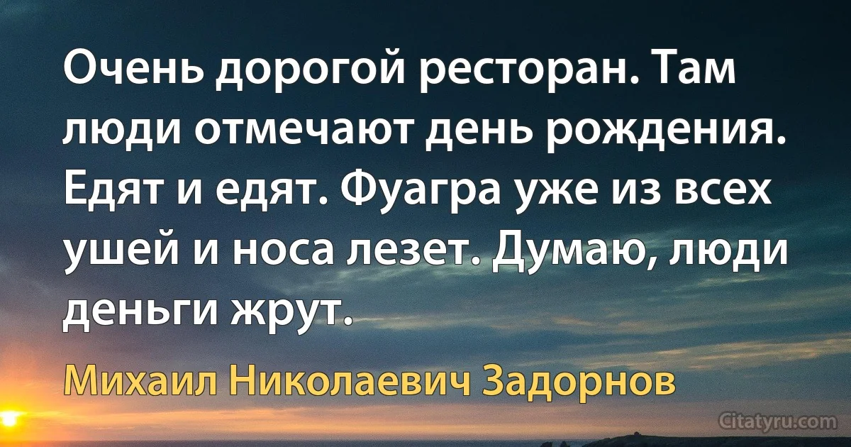 Очень дорогой ресторан. Там люди отмечают день рождения. Едят и едят. Фуагра уже из всех ушей и носа лезет. Думаю, люди деньги жрут. (Михаил Николаевич Задорнов)