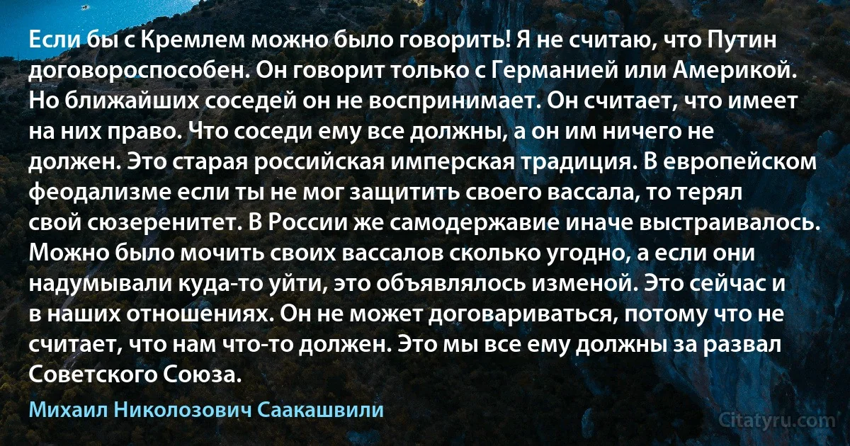 Если бы с Кремлем можно было говорить! Я не считаю, что Путин договороспособен. Он говорит только с Германией или Америкой. Но ближайших соседей он не воспринимает. Он считает, что имеет на них право. Что соседи ему все должны, а он им ничего не должен. Это старая российская имперская традиция. В европейском феодализме если ты не мог защитить своего вассала, то терял свой сюзеренитет. В России же самодержавие иначе выстраивалось. Можно было мочить своих вассалов сколько угодно, а если они надумывали куда-то уйти, это объявлялось изменой. Это сейчас и в наших отношениях. Он не может договариваться, потому что не считает, что нам что-то должен. Это мы все ему должны за развал Советского Союза. (Михаил Николозович Саакашвили)