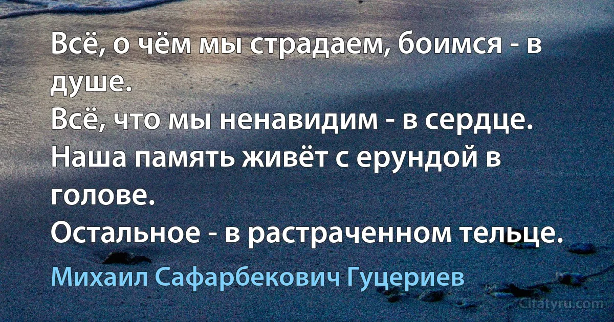 Всё, о чём мы страдаем, боимся - в душе.
Всё, что мы ненавидим - в сердце.
Наша память живёт с ерундой в голове.
Остальное - в растраченном тельце. (Михаил Сафарбекович Гуцериев)