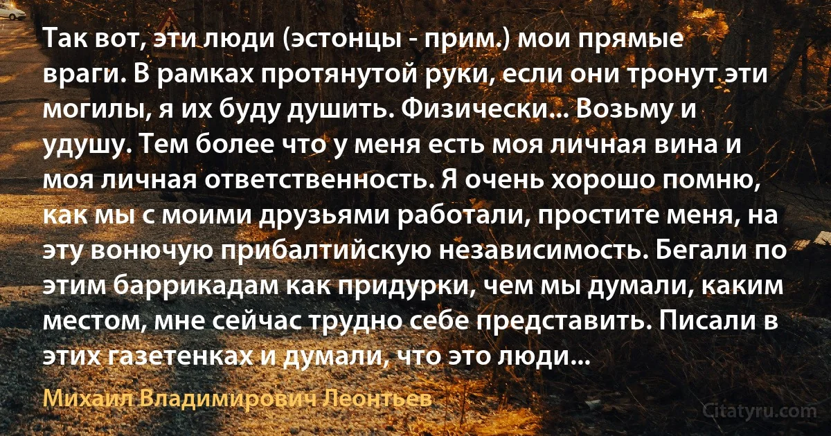 Так вот, эти люди (эстонцы - прим.) мои прямые враги. В рамках протянутой руки, если они тронут эти могилы, я их буду душить. Физически... Возьму и удушу. Тем более что у меня есть моя личная вина и моя личная ответственность. Я очень хорошо помню, как мы с моими друзьями работали, простите меня, на эту вонючую прибалтийскую независимость. Бегали по этим баррикадам как придурки, чем мы думали, каким местом, мне сейчас трудно себе представить. Писали в этих газетенках и думали, что это люди... (Михаил Владимирович Леонтьев)