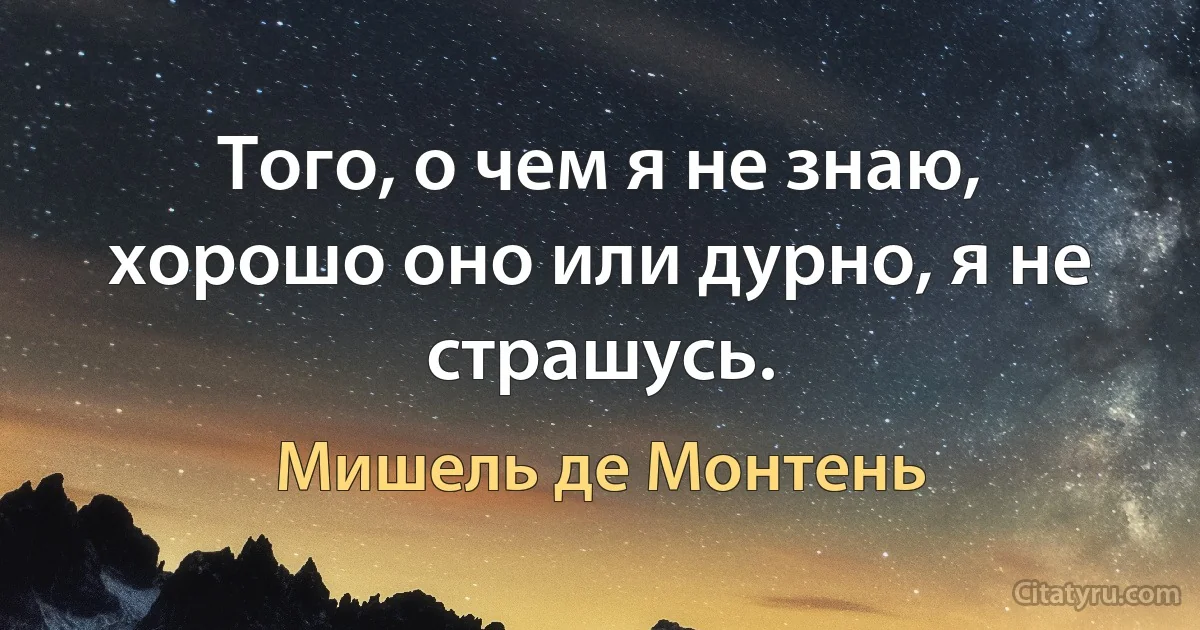 Того, о чем я не знаю, хорошо оно или дурно, я не страшусь. (Мишель де Монтень)