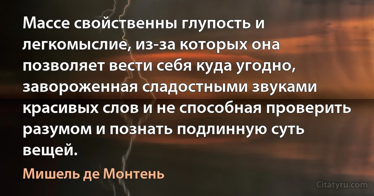 Массе свойственны глупость и легкомыслие, из-за которых она позволяет вести себя куда угодно, завороженная сладостными звуками красивых слов и не способная проверить разумом и познать подлинную суть вещей. (Мишель де Монтень)