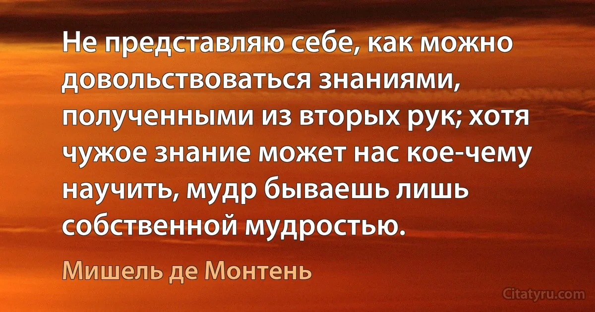 Не представляю себе, как можно довольствоваться знаниями, полученными из вторых рук; хотя чужое знание может нас кое-чему научить, мудр бываешь лишь собственной мудростью. (Мишель де Монтень)