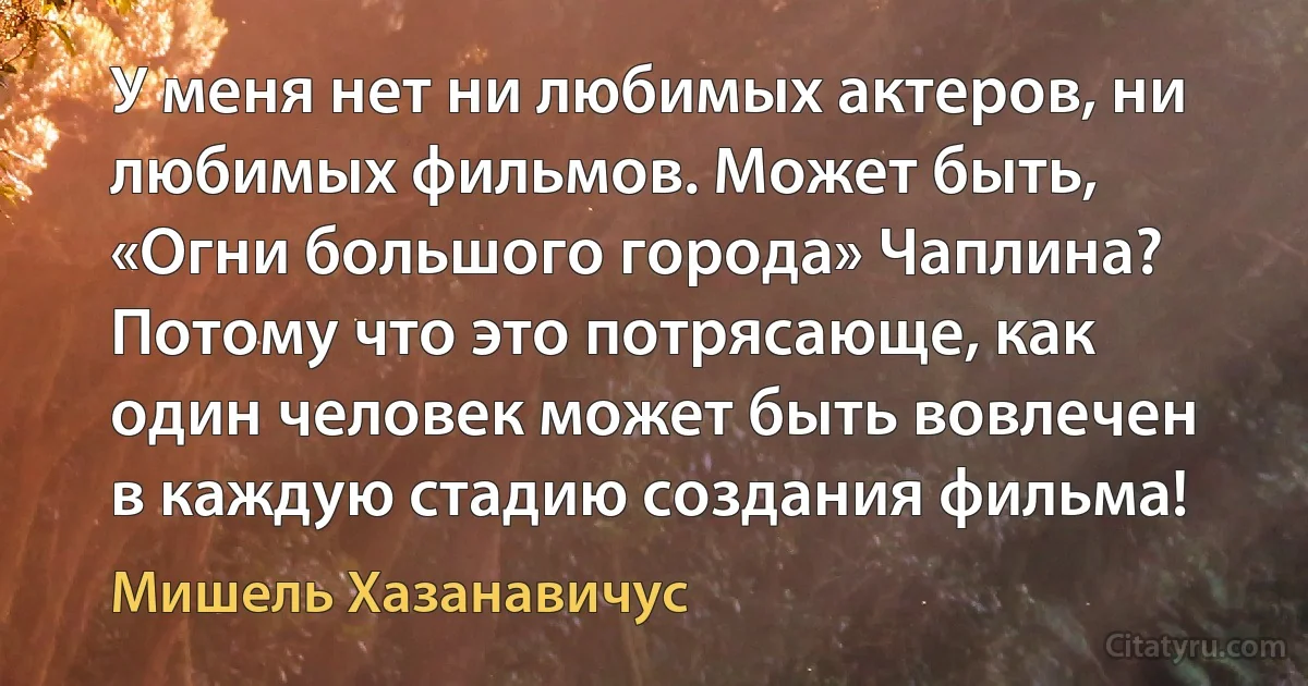 У меня нет ни любимых актеров, ни любимых фильмов. Может быть, «Огни большого города» Чаплина? Потому что это потрясающе, как один человек может быть вовлечен в каждую стадию создания фильма! (Мишель Хазанавичус)