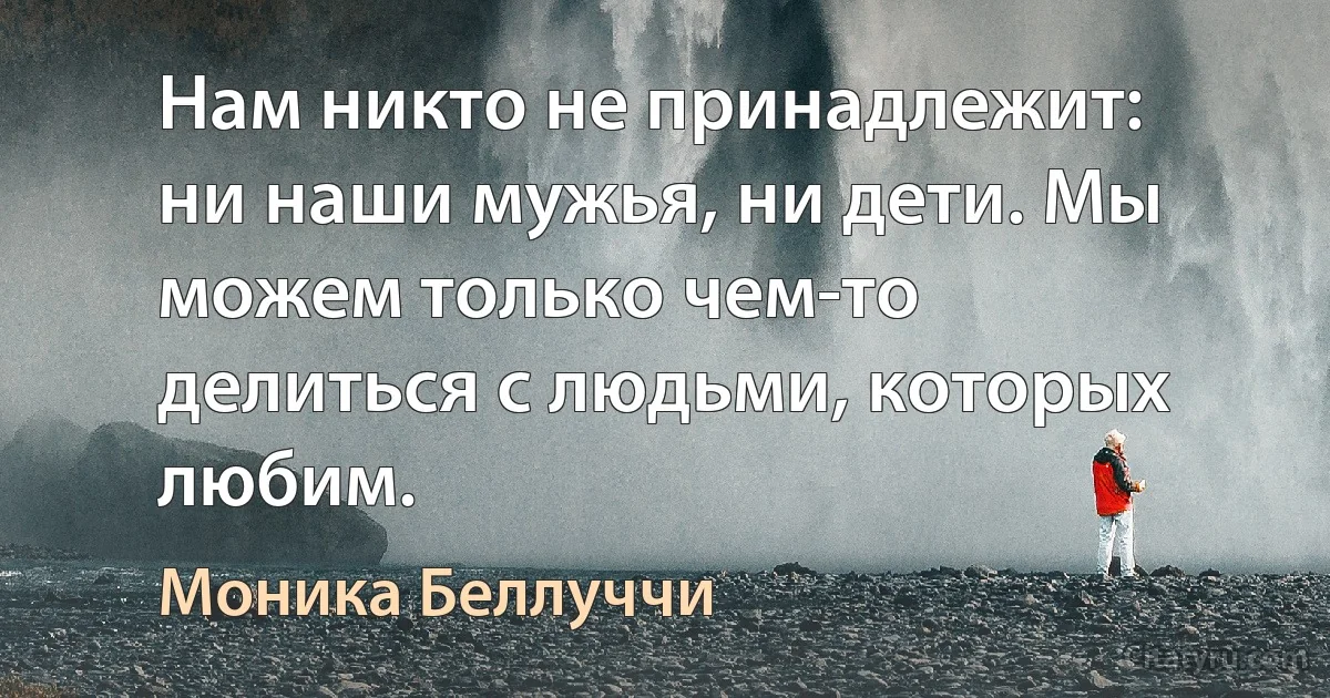 Нам никто не принадлежит: ни наши мужья, ни дети. Мы можем только чем-то делиться с людьми, которых любим. (Моника Беллуччи)