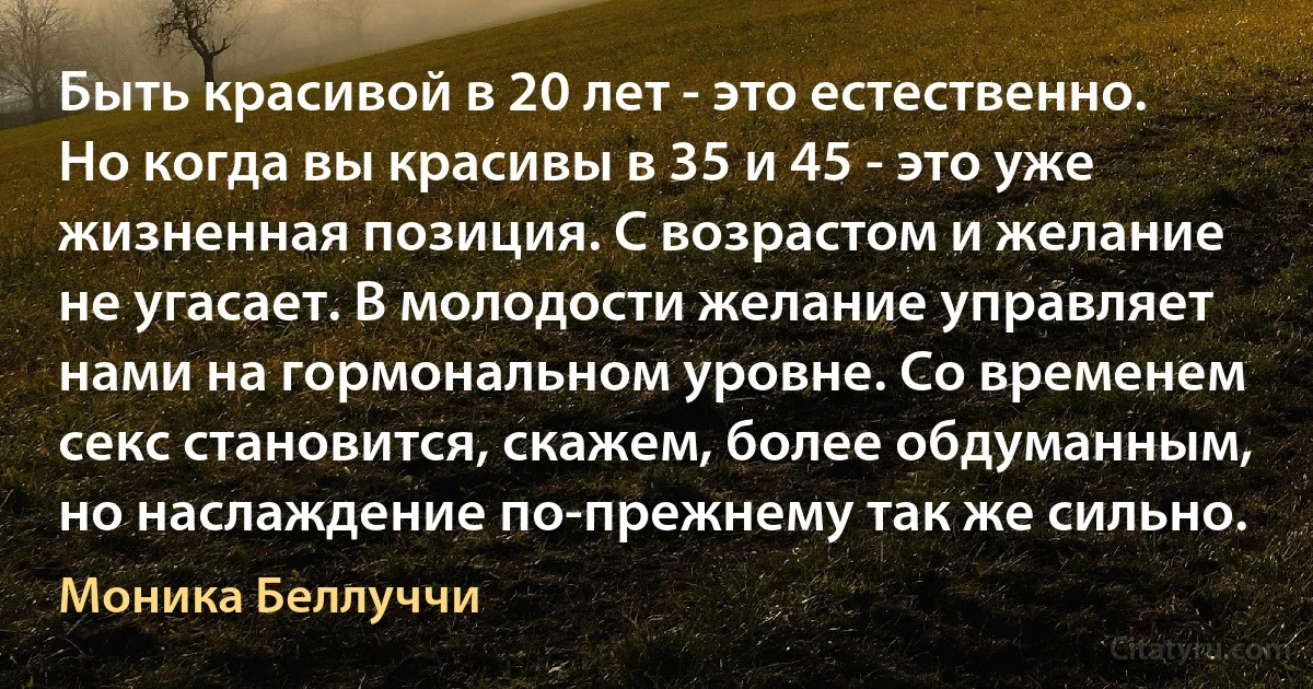 Быть красивой в 20 лет - это естественно. Но когда вы красивы в 35 и 45 - это уже жизненная позиция. С возрастом и желание не угасает. В молодости желание управляет нами на гормональном уровне. Со временем секс становится, скажем, более обдуманным, но наслаждение по-прежнему так же сильно. (Моника Беллуччи)