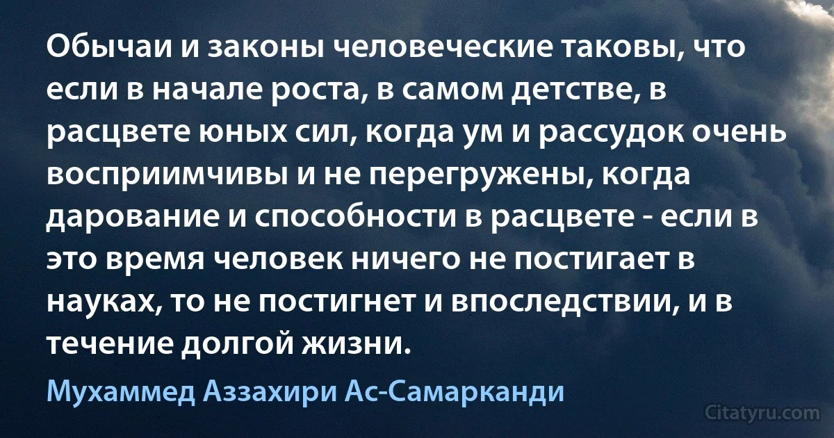 Обычаи и законы человеческие таковы, что если в начале роста, в самом детстве, в расцвете юных сил, когда ум и рассудок очень восприимчивы и не перегружены, когда дарование и способности в расцвете - если в это время человек ничего не постигает в науках, то не постигнет и впоследствии, и в течение долгой жизни. (Мухаммед Аззахири Ас-Самарканди)