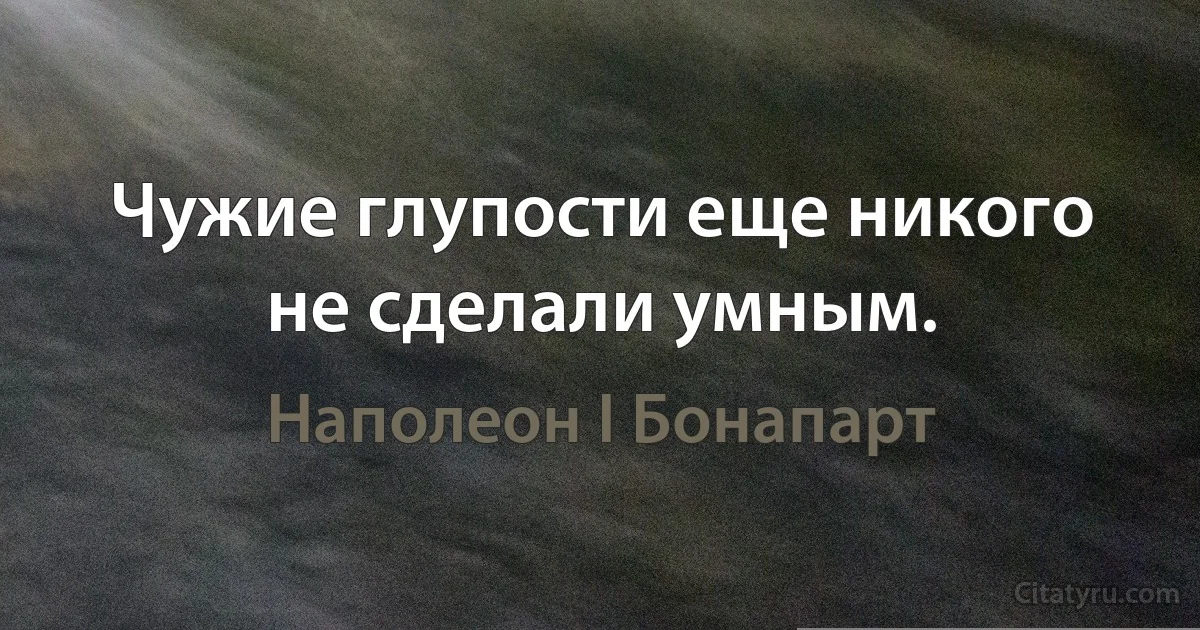 Чужие глупости еще никого не сделали умным. (Наполеон I Бонапарт)